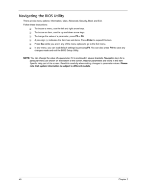 Page 5040Chapter 2
Navigating the BIOS Utility
There are six menu options: Information, Main, Advanced, Security, Boot, and Exit.
Follow these instructions:
To choose a menu, use the left and right arrow keys.
To choose an item, use the up and down arrow keys.
To change the value of a parameter, press F5 or F6.
A plus sign (+) indicates the item has sub-items. Press Enter to expand this item.
Press Esc while you are in any of the menu options to go to the Exit menu.
In any menu, you can load default...