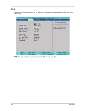 Page 5242Chapter 2
Main
The Main screen allows the user to set the system time and date as well as enable and disable boot option 
and recovery.
NOTE: The screen above is for your reference only. Actual values may differ.
Phoenix SecureCore(tm) Setup Utility
Main
Item Specific Help
, , or
 selects field. System Time:
System Date:
System Memory:
Extended Memory:
Video Memory:
Quiet Boot:
Network Boot:
F12 Boot Menu:
D2D Recovery:
SATAMode
F1
EscHelp
ExitSelect Item
Select Menu
Change Values
Select Sub-Menu -/+...