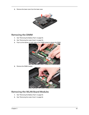 Page 73Chapter 363
4.Remove the lower cover from the lower case. 
Removing the DIMM 
1.See “Removing the Battery Pack” on page 60.
2.See “Removing the Lower Cover” on page 62..
3.Push out the latches on both sides of the DIMM socket to release the DIMM. 
4.Remove the DIMM module. 
Removing the WLAN Board Modules
1.See “Removing the Battery Pack” on page 60.
2.See “Removing the Lower Cover” on page 62. 