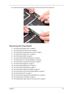 Page 97Chapter 387
21.Disconnect the cable from the media board to remove the board from the upper case. 
Removing the E-key Board
1.See “Removing the Battery Pack” on page 60.
2.See “Removing the SD dummy card” on page 61.
3.See “Removing the ExpressCard dummy card” on page 61.
4.See “Removing the Lower Cover” on page 62.
5.See “Removing the DIMM” on page 63.
6.See “Removing the WLAN Board Modules” on page 63.
7.See “Removing the TV Tuner Board Modules” on page 64.
8.See “Removing the Hard Disk Drive Module”...