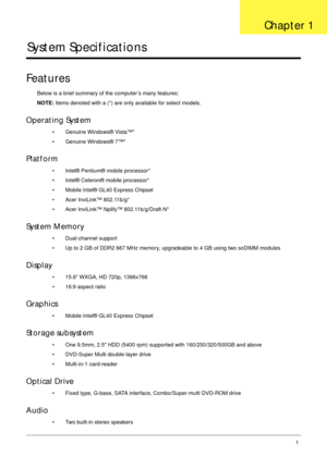 Page 11Chapter 11
System Specifications
Features
Below is a brief summary of the computer’s many features:
NOTE: Items denoted with a (*) are only available for select models.
Operating System
• Genuine Windows® Vista™*
• Genuine Windows® 7™*
Platform
• Intel® Pentium® mobile processor*
• Intel® Celeron® mobile processor*
• Mobile Intel® GL40 Express Chipset
• Acer InviLink™ 802.11b/g*
• Acer InviLink™ Nplify™ 802.11b/g/Draft-N*
System Memory
• Dual-channel support
• Up to 2 GB of DDR2 667 MHz memory,...