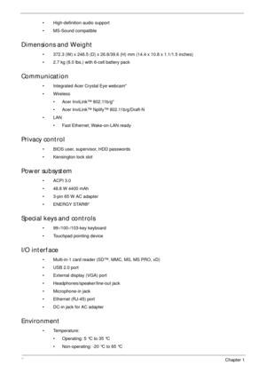 Page 122Chapter 1
• High-definition audio support
• MS-Sound compatible
Dimensions and Weight
• 372.3 (W) x 246.5 (D) x 26.8/39.6 (H) mm (14.4 x 10.8 x 1.1/1.5 inches)
• 2.7 kg (6.0 lbs.) with 6-cell battery pack
Communication
• Integrated Acer Crystal Eye webcam*
•Wireless
• Acer InviLink™ 802.11b/g*
• Acer InviLink™ Nplify™ 802.11b/g/Draft-N
•LAN
• Fast Ethernet; Wake-on-LAN ready
Privacy control 
• BIOS user, supervisor, HDD passwords
• Kensington lock slot
Power subsystem
•ACPI 3.0
• 48.8 W 4400 mAh
• 3-pin...