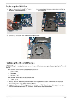 Page 113Chapter 3103
Replacing the CPU Fan
Replacing the Thermal Module
IMPORTANT: Apply a suitable thermal grease and ensure all heat pads are in place before replacing the Thermal 
Module.
The following thermal grease types are approved for use:
•Silmore GP50
•Honeywell
•Jet Motor 7762
The following thermal pads are approved for use:
• Eapus XR-PE 1.Align the screw holes on the CPU Fan and 
Mainboard and replace the Fan.2.Replace the three (3) screws to secure the Fan to 
the Mainboard.
3.Connect the Fan power...