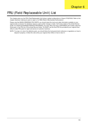 Page 163Chapter 6153
FRU (Field Replaceable Unit) List
This chapter gives you the FRU (Field Replaceable Unit) listing in global configurations of Aspire 5732Z/5332. Refer to this 
chapter whenever ordering for parts to repair or for RMA (Return Merchandise Authorization).
Please note that WHEN ORDERING FRU PARTS, you should check the most up-to-date information available on your 
regional web or channel. For whatever reasons a part number change is made, it will not be noted on the printed Service 
Guide. For...