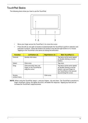 Page 21Chapter 111
TouchPad Basics
The following items show you how to use the TouchPad:
• Move your finger across the TouchPad (1) to move the cursor.
• Press the left (2) and right (3) buttons located beneath the TouchPad to perform selection and 
execution functions. These two buttons are similar to the left and right buttons on a mouse. 
Tapping on the TouchPad is the same as clicking the left button.
NOTE: When using the TouchPad, keep it - and your fingers - dry and clean. The TouchPad is sensitive to...