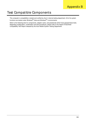 Page 209Appendix B199
Test Compatible Components
This computer’s compatibility is tested and verified by Acer’s internal testing department. All of its system 
functions are tested under Windows® Vista and Windows® 7 environments. 
Refer to the following lists for components, adapter cards, and peripherals which have passed these tests. 
Regarding configuration, combination and test procedures, please refer to the Aspire 5732Z/5332 
Compatibility Test Report released by the Acer Mobile System Testing...