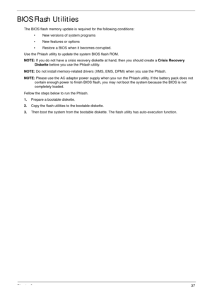 Page 47Chapter 237
BIOS Flash Utilities
The BIOS flash memory update is required for the following conditions:
• New versions of system programs
• New features or options
• Restore a BIOS when it becomes corrupted. 
Use the Phlash utility to update the system BIOS flash ROM.
NOTE: If you do not have a crisis recovery diskette at hand, then you should create a Crisis Recovery 
Diskette before you use the Phlash utility.
NOTE: Do not install memory-related drivers (XMS, EMS, DPMI) when you use the Phlash.
NOTE:...