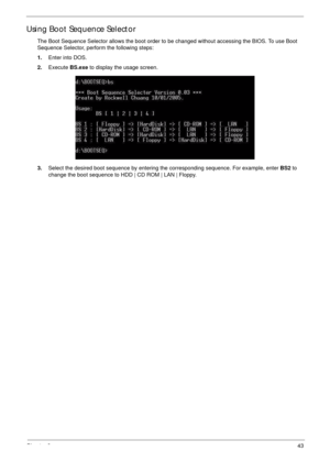 Page 53Chapter 243
Using Boot Sequence Selector
The Boot Sequence Selector allows the boot order to be changed without accessing the BIOS. To use Boot 
Sequence Selector, perform the following steps:
1.Enter into DOS.
2.Execute BS.exe to display the usage screen.
3.Select the desired boot sequence by entering the corresponding sequence. For example, enter BS2 to 
change the boot sequence to HDD | CD ROM | LAN | Floppy. 