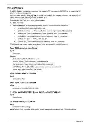 Page 5444Chapter 2
Using DMITools
The DMI (Desktop Management Interface) Tool copies BIOS information to EEPROM to be used in the DMI 
pool for hardware management. 
When the BIOS displays Verifying DMI pool data it is checking that the table correlates with the hardware 
before sending to the operating system (Windows, etc.).
To update the DMI Pool, perform the following steps:
1.Boot into DOS.
2.Execute dmitools. The following messages report to screen to confirm completion:
• dmitools /r ==> Read dmi string...