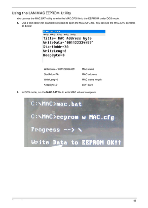 Page 55Chapter 245
Using the LAN MAC EEPROM Utility
You can use the MAC.BAT utility to write the MAC.CFG file to the EEPROM under DOS mode.
1.Use a text editor (for example: Notepad) to open the MAC.CFG file. You can see the MAC.CFG contents 
as below:
2.In DOS mode, run the MAC.BAT file to write MAC values to eeprom. WriteData = ‘001122334455 MAC value
StartAddr=7A MAC address
WriteLeng=6 MAC value length
KeepByte=0 don’t care 