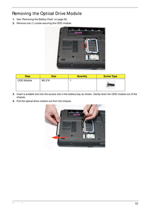 Page 63Chapter 353
Removing the Optical Drive Module
1.See “Removing the Battery Pack” on page 50.
2.Remove one (1) screw securing the ODD module.
3.Insert a suitable tool into the access slot in the battery bay as shown. Gently lever the ODD module out of the 
chassis.
4.Pull the optical drive module out from the chassis. 
StepSizeQuantityScrew Type
ODD Module M2.5*8 1 