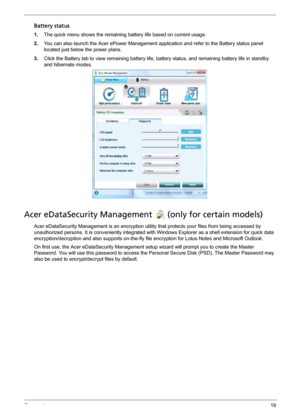 Page 29Chapter 119
Battery status
1.The quick menu shows the remaining battery life based on current usage. 
2.You can also launch the Acer ePower Management application and refer to the Battery status panel 
located just below the power plans. 
3.Click the Battery tab to view remaining battery life, battery status, and remaining battery life in standby 
and hibernate modes.
Acer eDataSecurity Management (only for certain models)
Acer eDataSecurity Management is an encryption utility that protects your files...