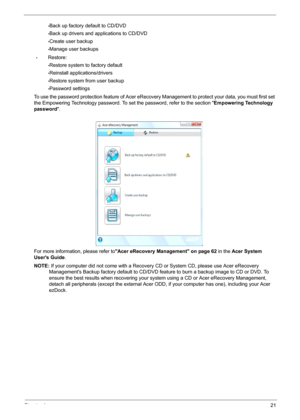 Page 31Chapter 121
•Back up factory default to CD/DVD
•Back up drivers and applications to CD/DVD
•Create user backup
•Manage user backups
•Restore:
•Restore system to factory default
•Reinstall applications/drivers
•Restore system from user backup
•Password settings
To use the password protection feature of Acer eRecovery Management to protect your data, you must first set 
the Empowering Technology password. To set the password, refer to the section Empowering Technology 
password.
For more information,...