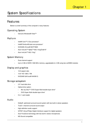 Page 11Chapter 11
System Specifications
Features
Below is a brief summary of the computer’s many features:
Operating System
•Genuine Windows® Vista™
Platform
•Intel® Core™ 2 Duo processor*
•Intel® Pentium® dual-core processor*
•NVIDIA® nForce® MCP79MX
•Acer InviLink™ Nplify™ 802.11b/g/Draft-N*
•Acer InviLink™ 802.11b/g*
System Memory
•Dual-channel support
•Up to 2 GB of DDR3 1066 MHz memory, upgradeable to 4 GB using two soDIMM modules
Display and graphics
•16:9 aspect ratio
•15.6 HD 1366 x 768
•NVIDIA®...