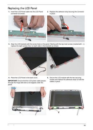 Page 103Chapter 393
Replacing the LCD Panel
1.Insert the LCD Panel cable into the LCD Panel 
connector as shown.2.Replace the adhesive strip securing the connector 
in place.
3.Align the LCD brackets with the screw holes on the panel. Starting with the top most screws (marked with  U) 
replace the eight screws (four on each side) in the brackets as shown.
4.Place the LCD Panel in the back cover. 
IMPORTANT: Ensure that the LCD power cable passes 
through the hinge well and is not trapped under the...