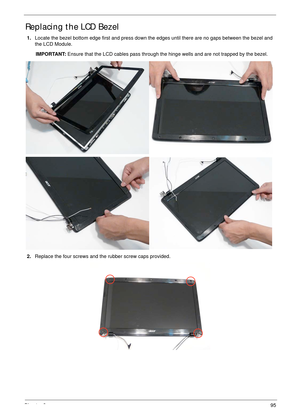 Page 105Chapter 395
Replacing the LCD Bezel
1.Locate the bezel bottom edge first and press down the edges until there are no gaps between the bezel and 
the LCD Module.
IMPORTANT: Ensure that the LCD cables pass through the hinge wells and are not trapped by the bezel.
2.Replace the four screws and the rubber screw caps provided. 