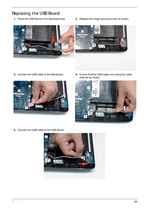 Page 109Chapter 399
Replacing the USB Board
1.Place the USB Board in the Mainboard bay.2.Replace the single securing screw as shown.
3.Connect the USB cable to the Mainboard.4.Ensure that the USB cable runs along the cable 
channel as shown.
5.Connect the USB cable to the USB Board. 