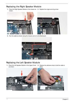 Page 110100Chapter 3
Replacing the Right Speaker Module
Replacing the Left Speaker Module
1.Place the Right Speaker Module in the chassis as 
shown.2.Replace the single securing screw.
3.Run the cable as shown along the chassis and on to the Mainboard.
1.Place the Left Speaker Module in the Upper Cover 
as shown.2.Replace the adhesive strip to hold the cable in 
place. 