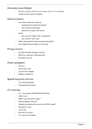 Page 122Chapter 1
Dimensions and Weight
•383 (W) x 250 (D) x 26/37 (H) mm (14.93 x 9.75x 1.01/1.44 inches)
•2.92kg (6.45 lbs.) with 6-cell battery
Communication
•Acer Video Conference, featuring:
•Integrated Acer Crystal Eye webcam*
•Acer PureZone technology*
•Optional Acer Xpress VoIP phone*
•WLAN:
•Acer InviLink™ Nplify™ 802.11b/g/Draft-N*
•Acer InviLink™ 802.11b/g*
•WPAN: Bluetooth® 2.0+Enhanced Data Rate (EDR)*
•LAN: Gigabit Ethernet; Wake-on-LAN ready
Privacy control 
•Acer Bio-Protection fingerprint...