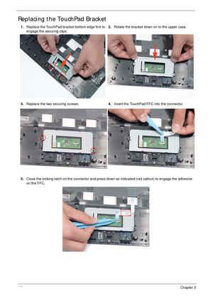 Page 112102Chapter 3
Replacing the TouchPad Bracket
1.Replace the TouchPad bracket bottom edge first to 
engage the securing clips.2.Rotate the bracket down on to the upper case.
3.Replace the two securing screws.4.Insert the TouchPad FFC into the connector.
5.Close the locking latch on the connector and press down as indicated (red callout) to engage the adhesive 
on the FFC. 