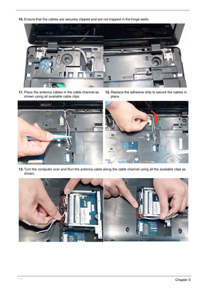 Page 118108Chapter 3
10.Ensure that the cables are securely clipped and are not trapped in the hinge wells.
11 .Place the antenna cables in the cable channel as 
shown using all available cable clips.12.Replace the adhesive strip to secure the cables in 
place.
13.Turn the computer over and Run the antenna cable along the cable channel using all the available clips as 
shown. 