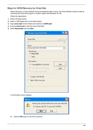 Page 153Chapter 5143
Steps for BIOS Recovery by Crisis Disk:
Before doing this, a Crisis Diskette should be prepared ready in hand. The Crisis Diskette could be made by 
executing the Crisis Disk program in another system with Windows XP OS.
Follow the steps below:
1.Power Off failed system.
2.Attach a USB floppy drive to the failed system. 
3.Copy xxxxx.wph to tools folder and rename it as BIOS.wph.
4.Execute wincris.exe to start the Crisis Disk Build.
5.Select Removable and click Start.
A confirmation screen...