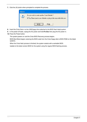 Page 154144Chapter 5
7.Click the (N) button when prompted to complete the process.
8.Insert the Crisis Disk in to the USB floppy drive attached to the BIOS flash failed system.
9.In the power-off state, unplug the AC power and hold Fn+Esc then plug the AC power in.
10.Press the Power button. 
The system powers on and the Crisis BIOS Recovery process begins.
BIOS Boot Block begins restoring the BIOS code from the Crisis floppy disk to BIOS ROM on the failed 
systems.
When the Crisis flash process is finished, the...