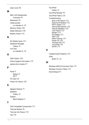 Page 188178
lower cover 46
M
Main Unit Disassembly
Flowchart
 55
Mainboard 76
media access
on indicator
 6, 10
Memory Check 120
Model Definition 158
Modem Failure 131
N
No Display Issue 121
Notebook Manager
hotkey
 14
num lock
on indicator
 6, 10
O
ODD Failure 128
Online Support Information 175
optical drive module 47
P
Panel 5
Bottom 9
left 5
PC Card 10
Power On Failure 120
S
Speaker Module 73
speakers
hotkey
 14
System
Block Diagram
 4
T
Test Compatible Components 171
Thermal Module 78
Thermal Unit Failure...