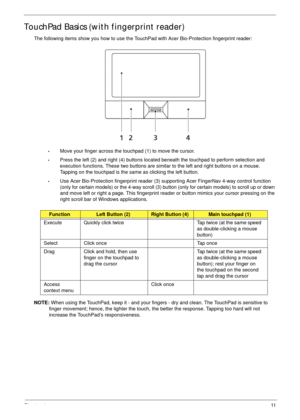 Page 21Chapter 111
TouchPad Basics (with fingerprint reader)
The following items show you how to use the TouchPad with Acer Bio-Protection fingerprint reader:
•Move your finger across the touchpad (1) to move the cursor.
•Press the left (2) and right (4) buttons located beneath the touchpad to perform selection and 
execution functions. These two buttons are similar to the left and right buttons on a mouse. 
Tapping on the touchpad is the same as clicking the left button.
•Use Acer Bio-Protection fingerprint...