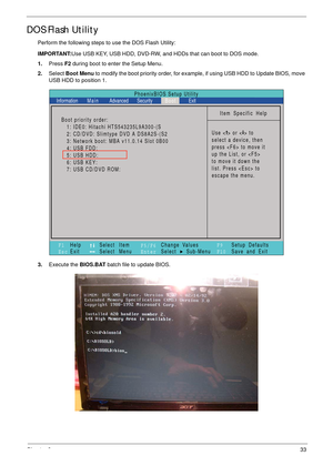 Page 43Chapter 233
DOS Flash Utility
Perform the following steps to use the DOS Flash Utility:
IMPORTANT:Use USB KEY, USB HDD, DVD-RW, and HDDs that can boot to DOS mode.
1.Press F2 during boot to enter the Setup Menu.
2.Select Boot Menu to modify the boot priority order, for example, if using USB HDD to Update BIOS, move 
USB HDD to position 1.
3.Execute the BIOS.BAT batch file to update BIOS.
PhoenixBIOS Setup Utility
Item Specific Help
Use < > or < > to
select a device, then
press  to move it
up the List, or...