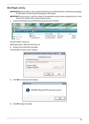 Page 45Chapter 235
WinFlash Utility
IMPORTANT:Based on BIOS V1.00 to release WinFlash32.zip and WinFlash64.zip. WinFlash32.zip package 
for X86 system and WinFlash64.zip package for X64 system.
IMPORTANT:Ensure only one *.wph file is present in the destination directory when using flash32.exe. If more 
than one file is present the computer will blue screen.
1.Unzip the WinFlash32.zip and WinFlash64.zip file and save as follows:
KALA0100.WPH´ BIOS rom 
WinPhlash32.EXE´ BIOS windows flash tool
2.Double click the...