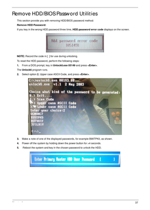 Page 47Chapter 237
Remove HDD/BIOS Password Utilities
This section provide you with removing HDD/BIOS password method:
Remove HDD Password:
If you key in the wrong HDD password three time, HDD password error code displays on the screen. 
NOTE: Record the code in [  ] for use during unlocking.
To reset the HDD password, perform the following steps:
1.From a DOS prompt, key in Unlock6.exe 05149 and press .
The Unlock6 program runs.
2.Select option 2, Upper case ASCII Code, and press .
3.Make a note of one of the...