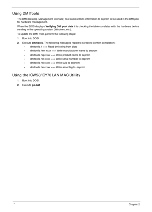 Page 5040Chapter 2
Using DMITools
The DMI (Desktop Management Interface) Tool copies BIOS information to eeprom to be used in the DMI pool 
for hardware management. 
When the BIOS displays Verifying DMI pool data it is checking the table correlates with the hardware before 
sending to the operating system (Windows, etc.).
To update the DMI Pool, perform the following steps:
1.Boot into DOS.
2.Execute dmitools. The following messages report to screen to confirm completion:
•dmitools /r ==> Read dmi string from...