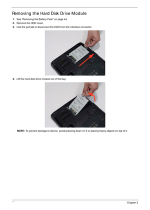 Page 6050Chapter 3
Removing the Hard Disk Drive Module 
1.See “Removing the Battery Pack” on page 44.
2.Remove the HDD cover, 
3.Use the pull-tab to disconnect the HDD from the interface connector. 
4.Lift the hard disk drive module out of the bay.
NOTE: To prevent damage to device, avoid pressing down on it or placing heavy objects on top of it.  