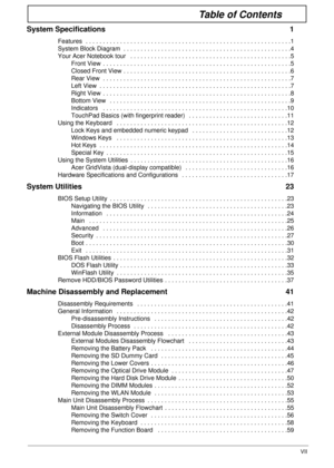 Page 7VII
Table of Contents
System Specifications  1
Features  . . . . . . . . . . . . . . . . . . . . . . . . . . . . . . . . . . . . . . . . . . . . . . . . . . . . . . . . . . . .1
System Block Diagram  . . . . . . . . . . . . . . . . . . . . . . . . . . . . . . . . . . . . . . . . . . . . . . . . .4
Your Acer Notebook tour   . . . . . . . . . . . . . . . . . . . . . . . . . . . . . . . . . . . . . . . . . . . . . . .5
Front View  . . . . . . . . . . . . . . . . . . . . . . . . . . . . . . . . . . . . . . ....