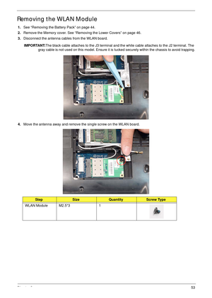 Page 63Chapter 353
Removing the WLAN Module
1.See “Removing the Battery Pack” on page 44.
2.Remove the Memory cover. See “Removing the Lower Covers” on page 46.
3.Disconnect the antenna cables from the WLAN board. 
IMPORTANT:The black cable attaches to the J3 terminal and the white cable attaches to the J2 terminal. The 
gray cable is not used on this model. Ensure it is tucked securely within the chassis to avoid trapping.
4.Move the antenna away and remove the single screw on the WLAN board....