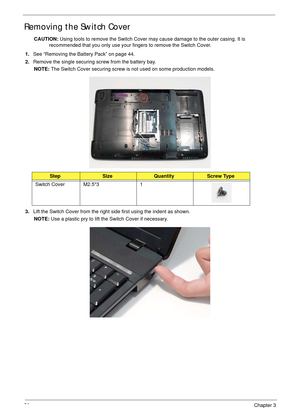 Page 6656Chapter 3
Removing the Switch Cover
CAUTION: Using tools to remove the Switch Cover may cause damage to the outer casing. It is 
recommended that you only use your fingers to remove the Switch Cover.
1.See “Removing the Battery Pack” on page 44.
2.Remove the single securing screw from the battery bay.
NOTE: The Switch Cover securing screw is not used on some production models.
3.Lift the Switch Cover from the right side first using the indent as shown.
NOTE: Use a plastic pry to lift the Switch Cover...