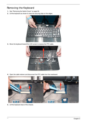 Page 6858Chapter 3
Removing the Keyboard
1.See “Removing the Switch Cover” on page 56.
2.Lift the keyboard as shown to clear the securing clips on the edges.
3.Move the keyboard toward the LCD screen to expose the FFC cable.
4.Open the cable retainer and disconnect the FFC cable from the mainboard.
5.Lift the keyboard clear of the chassis. 