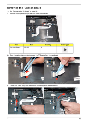 Page 69Chapter 359
Removing the Function Board
1.See “Removing the Keyboard” on page 58.
2.Remove the single securing screw from the Function Board.
3.Open the cable retainer and disconnect the FFC cable from the mainboard.
4.Lift the FFC cable away from the chassis to disengage the adhesive strips.
StepSizeQuantityScrew Type
Function Board M2.5*3 1 