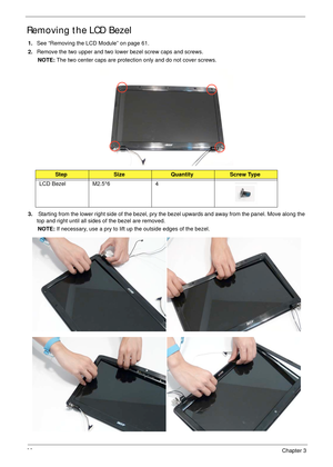 Page 9282Chapter 3
Removing the LCD Bezel
1.See “Removing the LCD Module” on page 61.
2.Remove the two upper and two lower bezel screw caps and screws.
NOTE: The two center caps are protection only and do not cover screws.
 
3. Starting from the lower right side of the bezel, pry the bezel upwards and away from the panel. Move along the 
top and right until all sides of the bezel are removed.
NOTE: If necessary, use a pry to lift up the outside edges of the bezel. 
StepSizeQuantityScrew Type
LCD Bezel M2.5*6 4 