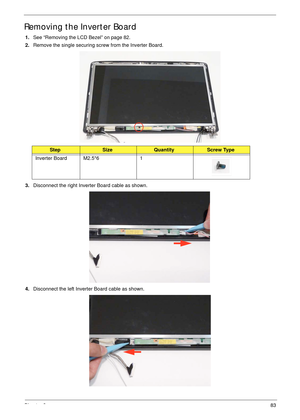 Page 93Chapter 383
Removing the Inverter Board
1.See “Removing the LCD Bezel” on page 82.
2.Remove the single securing screw from the Inverter Board.
3.Disconnect the right Inverter Board cable as shown.
4.Disconnect the left Inverter Board cable as shown.
StepSizeQuantityScrew Type
Inverter Board M2.5*6 1 