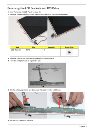 Page 9888Chapter 3
Removing the LCD Brackets and FPC Cable
1.See “Removing the LCD Panel” on page 86.
2.Remove the eight securing screws (four on each side) from the LCD Panel brackets.
3.Remove the LCD brackets by pulling away from the LCD Panel.
4.Turn the LCD panel over to expose the rear.
5.Lift the adhesive protector and disconnect the cable from the LCD Panel.
6.Lift the FPC cable from the panel.
StepSizeQuantityScrew Type
LCD Brackets M2*3 8 