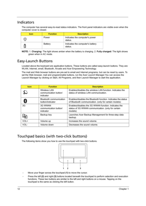 Page 2012Chapter 1
Indicators
The computer has several easy-to-read status indicators. The front panel indicators are visible even when the 
computer cover is closed.
NOTE: 1. Charging: The light shows amber when the battery is charging. 2. Fully charged: The light shows 
green when in AC mode.
Easy-Launch Buttons
Located above the keyboard are application buttons. These buttons are called easy-launch buttons. They are: 
WLAN, Internet, email, Bluetooth, Arcade and Acer Empowering Technology.
The mail and Web...