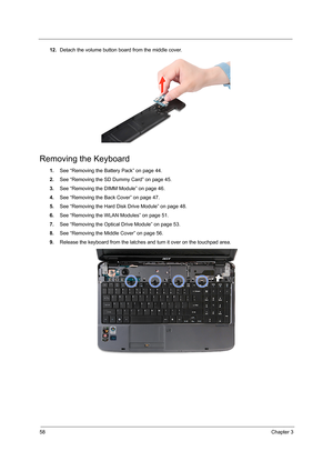 Page 6658Chapter 3
12.Detach the volume button board from the middle cover.
Removing the Keyboard
1.See “Removing the Battery Pack” on page 44.
2.See “Removing the SD Dummy Card” on page 45.
3.See “Removing the DIMM Module” on page 46.
4.See “Removing the Back Cover” on page 47.
5.See “Removing the Hard Disk Drive Module” on page 48.
6.See “Removing the WLAN Modules” on page 51.
7.See “Removing the Optical Drive Module” on page 53.
8.See “Removing the Middle Cover” on page 56.
9.Release the keyboard from the...