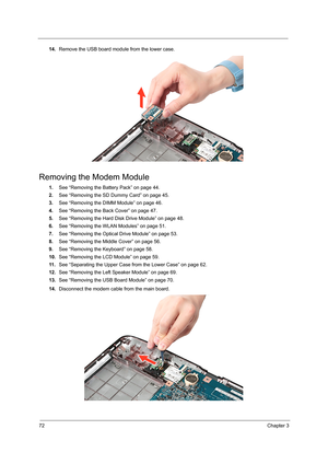 Page 8072Chapter 3
14.Remove the USB board module from the lower case.   
Removing the Modem Module
1.See “Removing the Battery Pack” on page 44.
2.See “Removing the SD Dummy Card” on page 45.
3.See “Removing the DIMM Module” on page 46.
4.See “Removing the Back Cover” on page 47.
5.See “Removing the Hard Disk Drive Module” on page 48.
6.See “Removing the WLAN Modules” on page 51.
7.See “Removing the Optical Drive Module” on page 53.
8.See “Removing the Middle Cover” on page 56.
9.See “Removing the Keyboard” on...