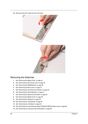 Page 10092Chapter 3
16.Disconnect the FPC cable from the LCD panel. 
Removing the Antennas 
1.See “Removing the Battery Pack” on page 44.
2.See “Removing the SD Dummy Card” on page 45.
3.See “Removing the DIMM Module” on page 46.
4.See “Removing the Back Cover” on page 47.
5.See “Removing the Hard Disk Drive Module” on page 48.
6.See “Removing the WLAN Modules” on page 51.
7.See “Removing the Optical Drive Module” on page 53.
8.See “Removing the Middle Cover” on page 56.
9.See “Removing the Keyboard” on page...