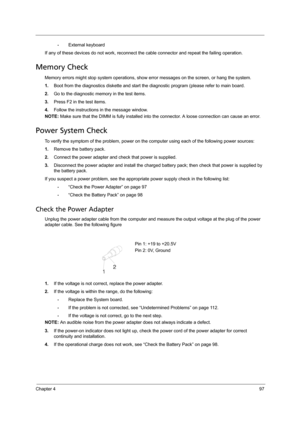 Page 105Chapter 497
•External keyboard
If any of these devices do not work, reconnect the cable connector and repeat the failing operation. 
Memory Check
Memory errors might stop system operations, show error messages on the screen, or hang the system.
1.Boot from the diagnostics diskette and start the diagnostic program (please refer to main board.
2.Go to the diagnostic memory in the test items.
3.Press F2 in the test items.
4.Follow the instructions in the message window.
NOTE: Make sure that the DIMM is...