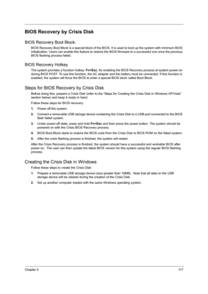 Page 125Chapter 511 7
BIOS Recovery by Crisis Disk
BIOS Recovery Boot Block:
BIOS Recovery Boot Block is a special block of the BIOS. It is used to boot up the system with minimum BIOS 
initialization. Users can enable this feature to restore the BIOS firmware to a successful one once the previous 
BIOS flashing process failed.
BIOS Recovery Hotkey
The system provides a function hotkey: Fn+Esc, for enabling the BIOS Recovery process at system power-on 
during BIOS POST. To use this function, the AC adapter and...