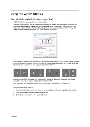 Page 25Chapter 117
Using the System Utilities
Acer GridVista (dual-display compatible)
NOTE: This feature is only available on certain models.
To enable the dual monitor feature of the notebook, first ensure that the second monitor is connected, then 
select Start, Control Panel, Display and click on Settings. Select the secondary monitor (2) icon in the 
display box and then click the check box Extend my windows desktop onto this monitor. Finally, click 
Apply to confirm the new settings and click OK to...