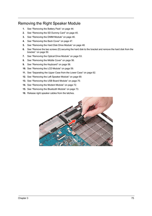 Page 83Chapter 375
Removing the Right Speaker Module
1.See “Removing the Battery Pack” on page 44.
2.See “Removing the SD Dummy Card” on page 45.
3.See “Removing the DIMM Module” on page 46.
4.See “Removing the Back Cover” on page 47.
5.See “Removing the Hard Disk Drive Module” on page 48.
6.See “Remove the two screws (D) securing the hard disk to the bracket and remove the hard disk from the 
bracket.” on page 50.
7.See “Removing the Optical Drive Module” on page 53.
8.See “Removing the Middle Cover” on page...